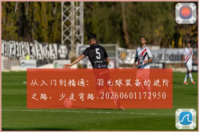从入门到精通:羽毛球装备的进阶之路,少走弯路_20260601172950
