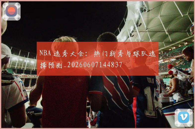 NBA 选秀大会：热门新秀与球队选择预测_20260607144837