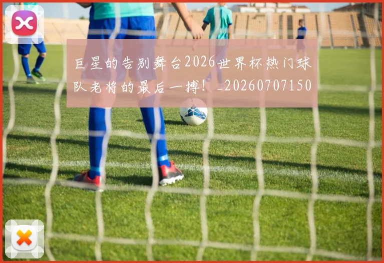 巨星的告别舞台2026世界杯热门球队老将的最后一搏!_20260707150454