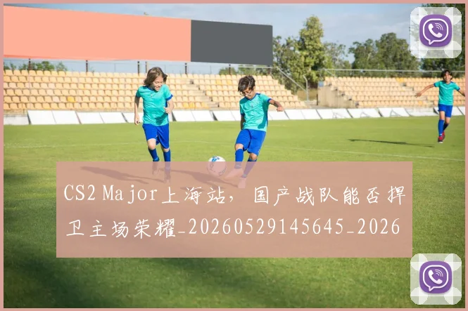 CS2 Major上海站，国产战队能否捍卫主场荣耀_20260529145645_20260702041213