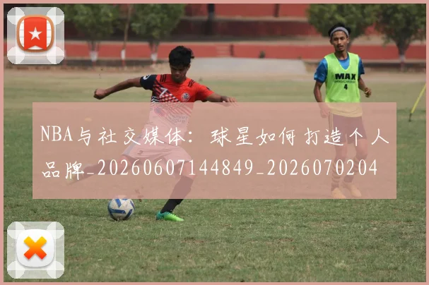 NBA与社交媒体：球星如何打造个人品牌_20260607144849_20260702044904