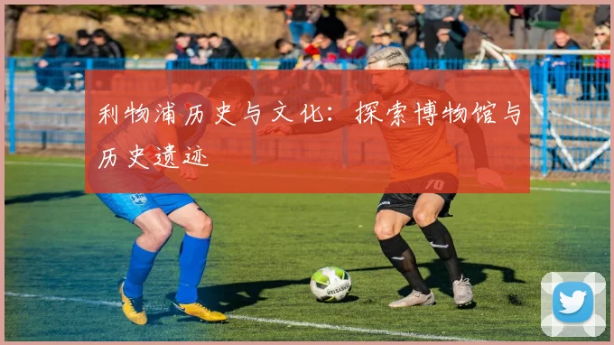 利物浦历史与文化:探索博物馆与历史遗迹
