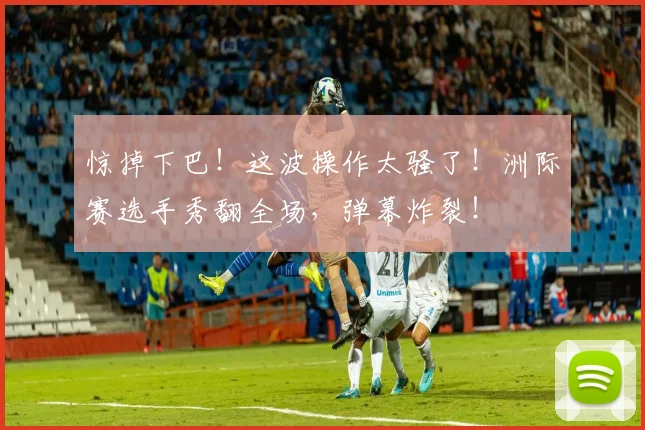 惊掉下巴！这波操作太骚了！洲际赛选手秀翻全场，弹幕炸裂！