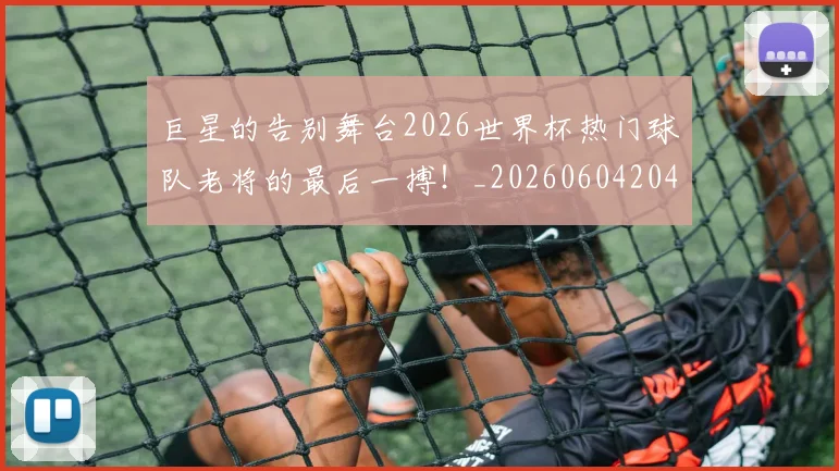 巨星的告别舞台2026世界杯热门球队老将的最后一搏!_20260604204216_20260707150456