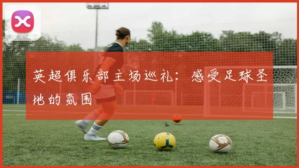 英超俱乐部主场巡礼：感受足球圣地的氛围