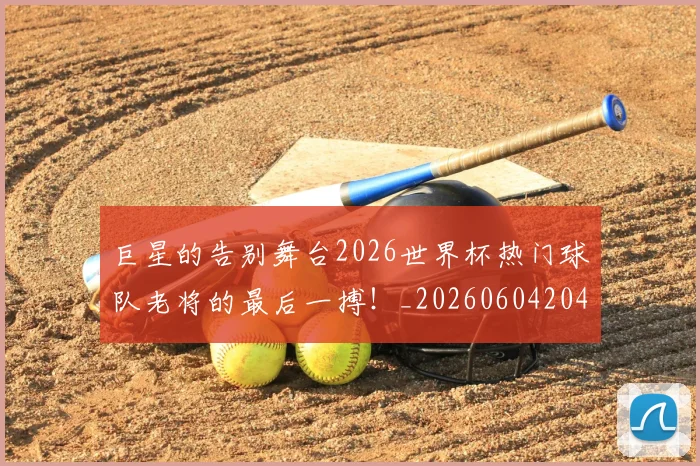 巨星的告别舞台2026世界杯热门球队老将的最后一搏!_20260604204216_20260707150456