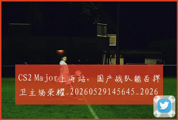 CS2 Major上海站，国产战队能否捍卫主场荣耀_20260529145645_20260702041213