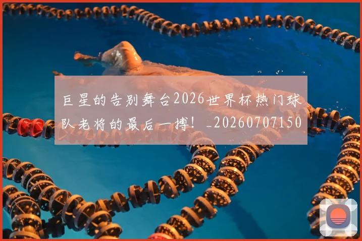 巨星的告别舞台2026世界杯热门球队老将的最后一搏!_20260707150454