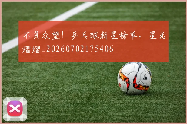 不负众望！乒乓球新星榜单，星光熠熠_20260702175406